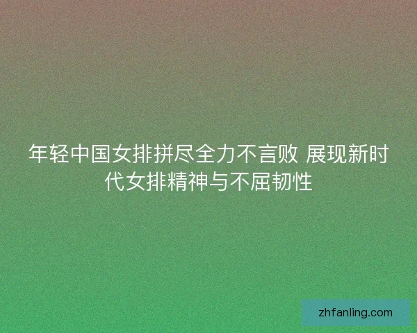 年轻中国女排拼尽全力不言败 展现新时代女排精神与不屈韧性 年轻中国女排拼尽全力不言败 展现新时代女排精神与不屈韧性