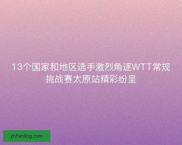 13个国家和地区选手激烈角逐WTT常规挑战赛太原站精彩纷呈 13个国家和地区选手激烈角逐WTT常规挑战赛太原站精彩纷呈