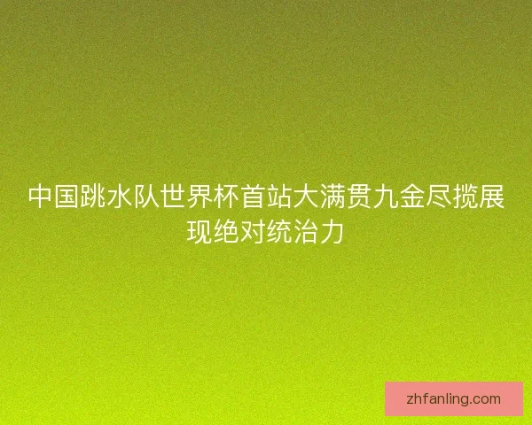 中国跳水队世界杯首站大满贯九金尽揽展现绝对统治力
