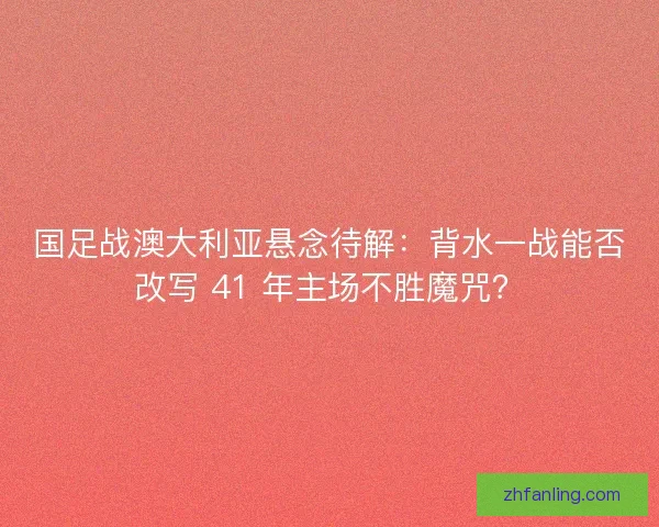 国足战澳大利亚悬念待解：背水一战能否改写 41 年主场不胜魔咒？